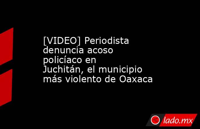 [VIDEO] Periodista denuncia acoso policíaco en Juchitán, el municipio más violento de Oaxaca. Noticias en tiempo real