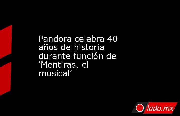 Pandora celebra 40 años de historia durante función de ‘Mentiras, el musical’. Noticias en tiempo real