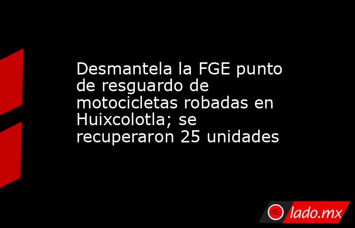 Desmantela la FGE punto de resguardo de motocicletas robadas en Huixcolotla; se recuperaron 25 unidades. Noticias en tiempo real