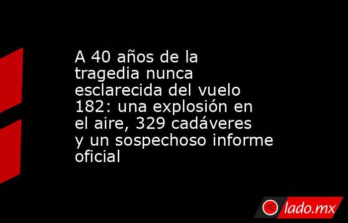 A 40 años de la tragedia nunca esclarecida del vuelo 182: una explosión en el aire, 329 cadáveres y un sospechoso informe oficial. Noticias en tiempo real