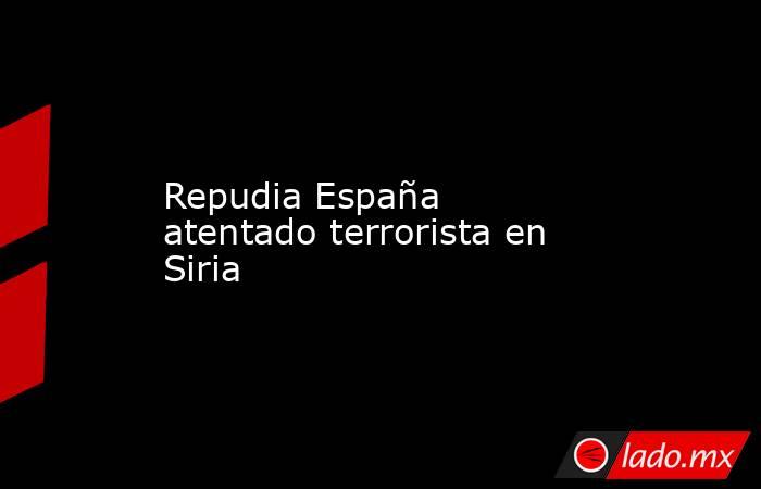 Repudia España atentado terrorista en Siria. Noticias en tiempo real