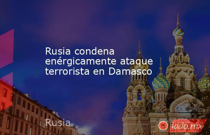 Rusia condena enérgicamente ataque terrorista en Damasco. Noticias en tiempo real