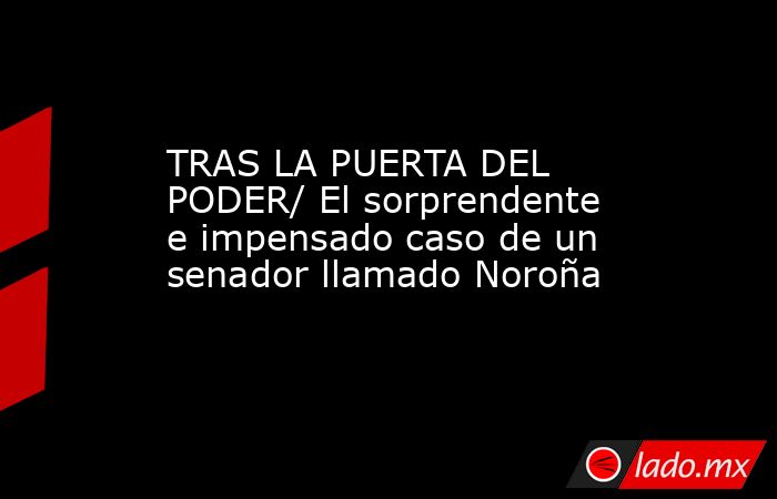 TRAS LA PUERTA DEL PODER/ El sorprendente e impensado caso de un senador llamado Noroña. Noticias en tiempo real