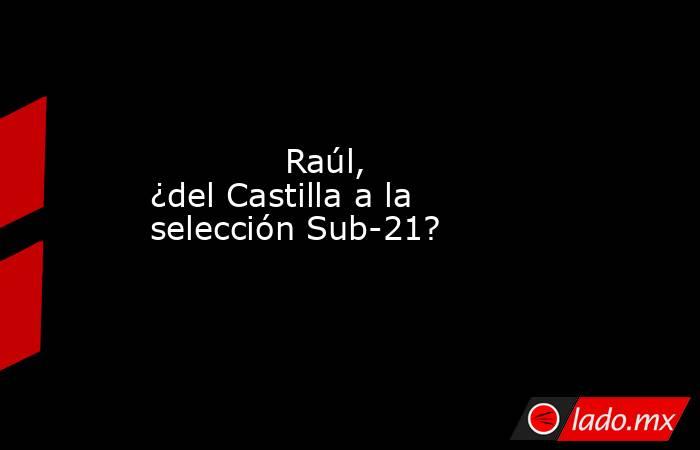                                     Raúl, ¿del Castilla a la selección Sub-21?                                . Noticias en tiempo real