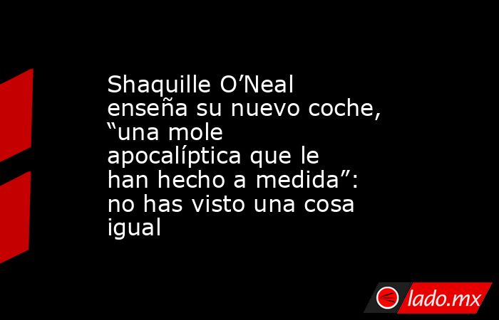 Shaquille O’Neal enseña su nuevo coche, “una mole apocalíptica que le han hecho a medida”: no has visto una cosa igual. Noticias en tiempo real