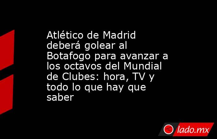 Atlético de Madrid deberá golear al Botafogo para avanzar a los octavos del Mundial de Clubes: hora, TV y todo lo que hay que saber. Noticias en tiempo real