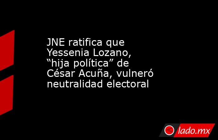 JNE ratifica que Yessenia Lozano, “hija política” de César Acuña, vulneró neutralidad electoral. Noticias en tiempo real