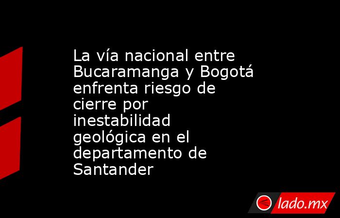 La vía nacional entre Bucaramanga y Bogotá enfrenta riesgo de cierre por inestabilidad geológica en el departamento de Santander. Noticias en tiempo real