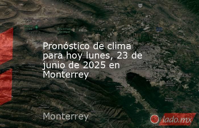 Pronóstico de clima para hoy lunes, 23 de junio de 2025 en Monterrey. Noticias en tiempo real