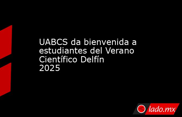 UABCS da bienvenida a estudiantes del Verano Científico Delfín 2025. Noticias en tiempo real