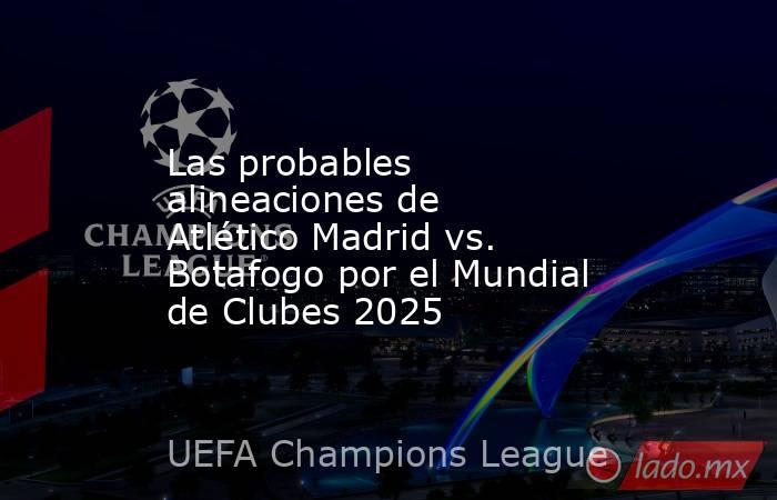 Las probables alineaciones de Atlético Madrid vs. Botafogo por el Mundial de Clubes 2025. Noticias en tiempo real