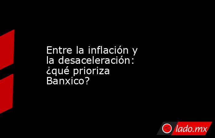 Entre la inflación y la desaceleración: ¿qué prioriza Banxico?. Noticias en tiempo real