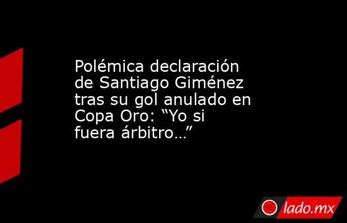 Polémica declaración de Santiago Giménez tras su gol anulado en Copa Oro: “Yo si fuera árbitro…”. Noticias en tiempo real