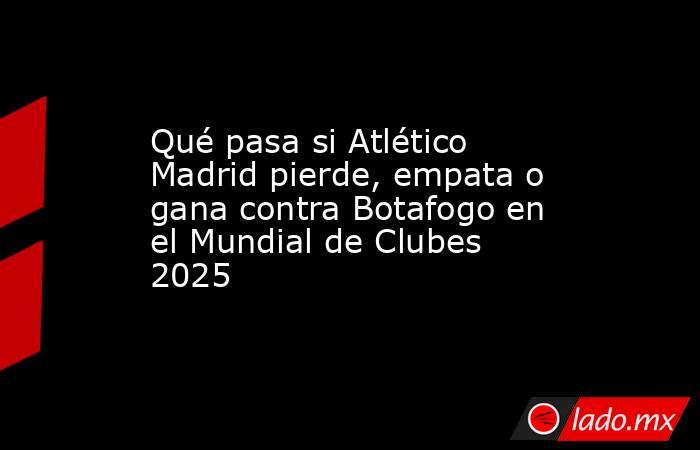 Qué pasa si Atlético Madrid pierde, empata o gana contra Botafogo en el Mundial de Clubes 2025. Noticias en tiempo real