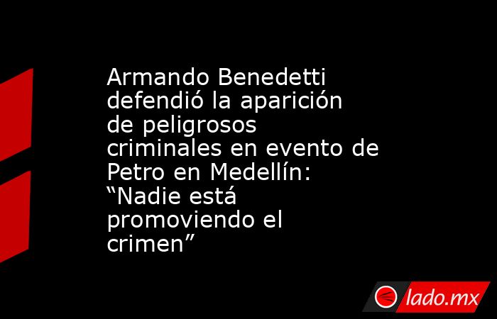 Armando Benedetti defendió la aparición de peligrosos criminales en evento de Petro en Medellín: “Nadie está promoviendo el crimen”. Noticias en tiempo real