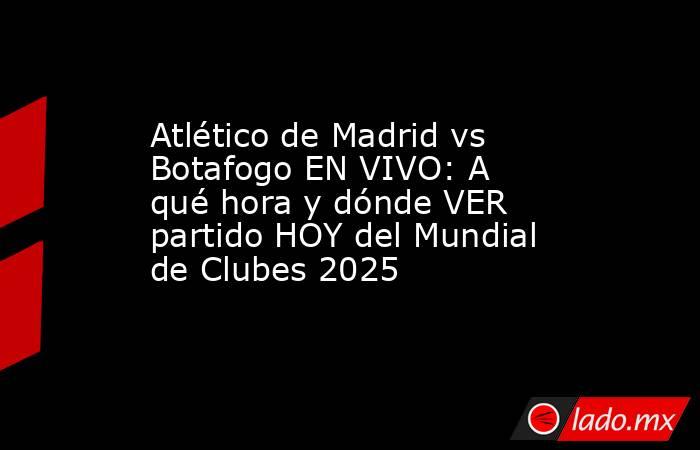 Atlético de Madrid vs Botafogo EN VIVO: A qué hora y dónde VER partido HOY del Mundial de Clubes 2025. Noticias en tiempo real