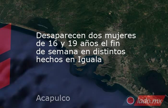 Desaparecen dos mujeres de 16 y 19 años el fin de semana en distintos hechos en Iguala. Noticias en tiempo real