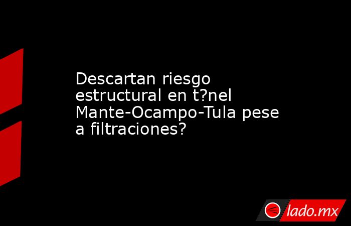 Descartan riesgo estructural en t?nel Mante-Ocampo-Tula pese a filtraciones?. Noticias en tiempo real
