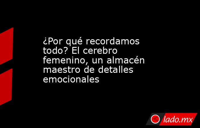 ¿Por qué recordamos todo? El cerebro femenino, un almacén maestro de detalles emocionales. Noticias en tiempo real