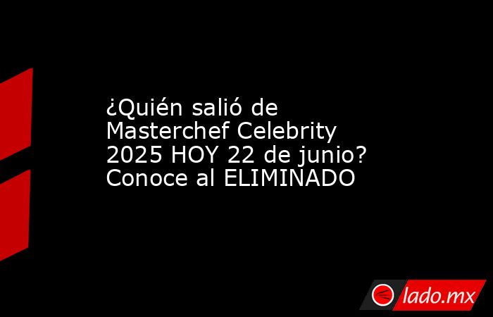 ¿Quién salió de Masterchef Celebrity 2025 HOY 22 de junio? Conoce al ELIMINADO. Noticias en tiempo real