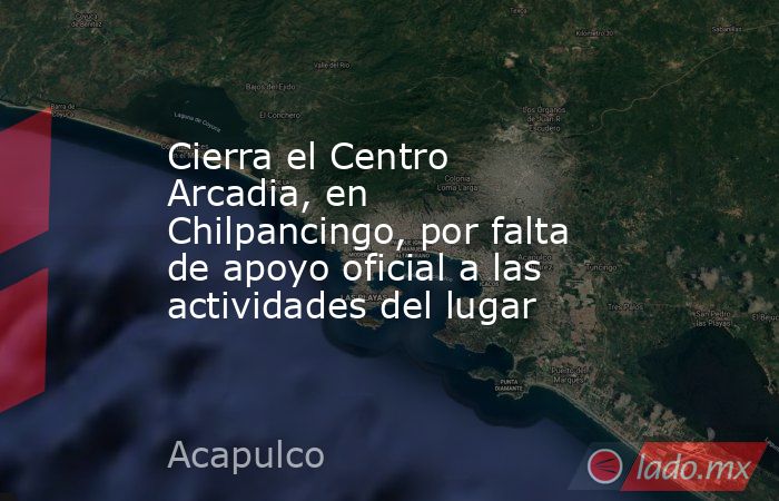 Cierra el Centro Arcadia, en Chilpancingo, por falta de apoyo oficial a las actividades del lugar. Noticias en tiempo real