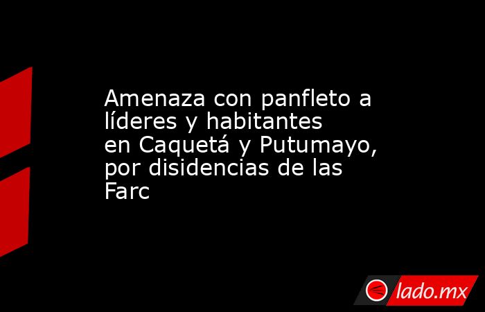 Amenaza con panfleto a líderes y habitantes en Caquetá y Putumayo, por disidencias de las Farc. Noticias en tiempo real