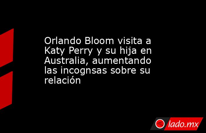 Orlando Bloom visita a Katy Perry y su hija en Australia, aumentando las incognsas sobre su relación. Noticias en tiempo real
