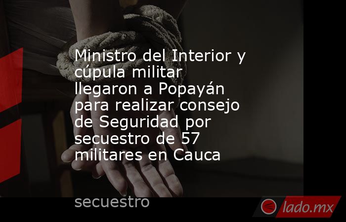 Ministro del Interior y cúpula militar llegaron a Popayán para realizar consejo de Seguridad por secuestro de 57 militares en Cauca . Noticias en tiempo real