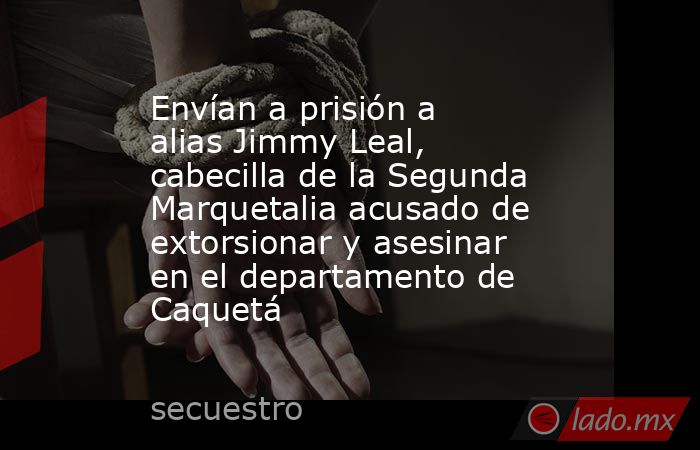 Envían a prisión a alias Jimmy Leal, cabecilla de la Segunda Marquetalia acusado de extorsionar y asesinar en el departamento de Caquetá. Noticias en tiempo real