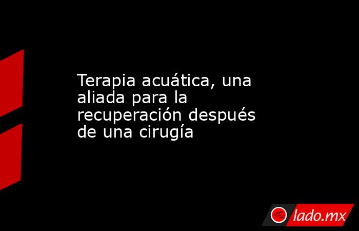 Terapia acuática, una aliada para la recuperación después de una cirugía. Noticias en tiempo real