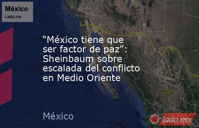 “México tiene que ser factor de paz”: Sheinbaum sobre escalada del conflicto en Medio Oriente. Noticias en tiempo real