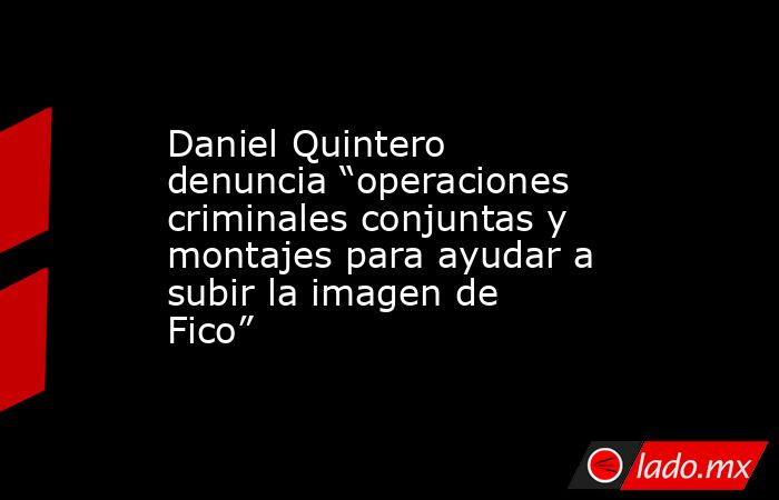 Daniel Quintero denuncia “operaciones criminales conjuntas y montajes para ayudar a subir la imagen de Fico”. Noticias en tiempo real