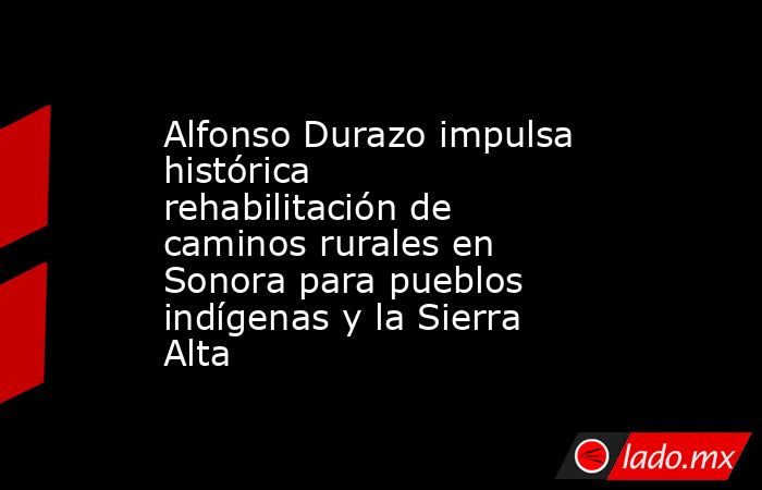Alfonso Durazo impulsa histórica rehabilitación de caminos rurales en Sonora para pueblos indígenas y la Sierra Alta. Noticias en tiempo real