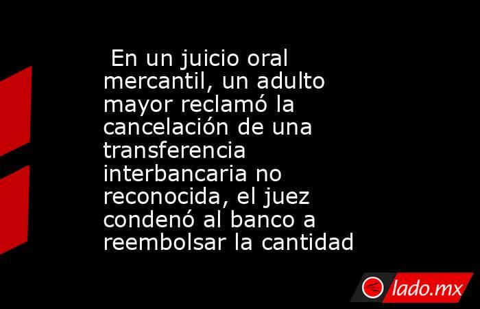  En un juicio oral mercantil, un adulto mayor reclamó la cancelación de una transferencia interbancaria no reconocida, el juez condenó al banco a reembolsar la cantidad. Noticias en tiempo real