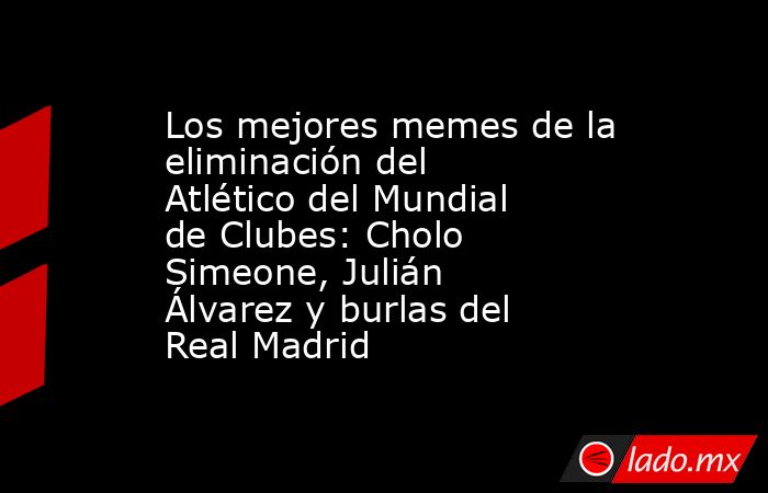 Los mejores memes de la eliminación del Atlético del Mundial de Clubes: Cholo Simeone, Julián Álvarez y burlas del Real Madrid . Noticias en tiempo real
