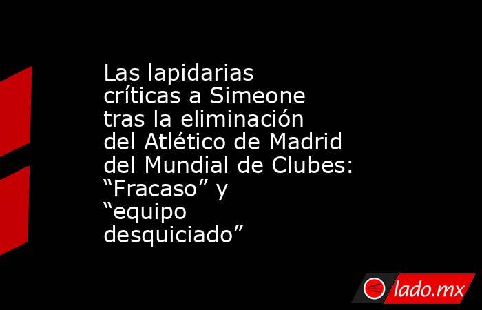 Las lapidarias críticas a Simeone tras la eliminación del Atlético de Madrid del Mundial de Clubes: “Fracaso” y “equipo desquiciado”. Noticias en tiempo real