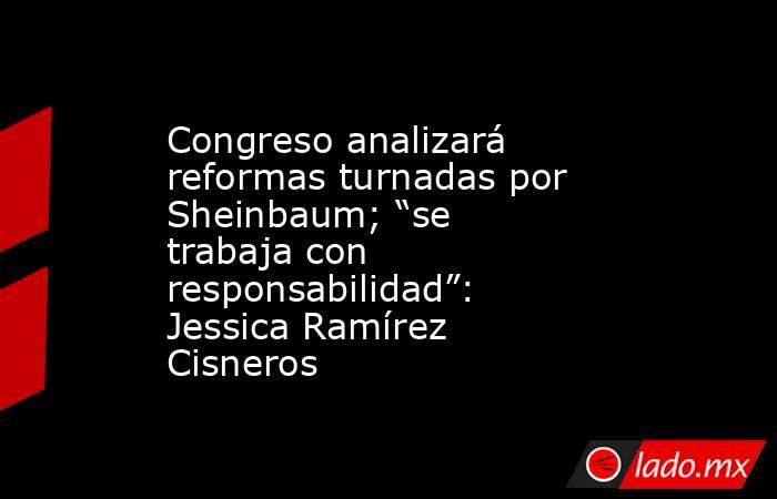 Congreso analizará reformas turnadas por Sheinbaum; “se trabaja con responsabilidad”: Jessica Ramírez Cisneros. Noticias en tiempo real