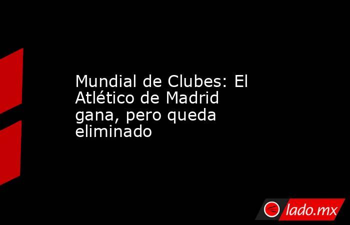 Mundial de Clubes: El Atlético de Madrid gana, pero queda eliminado. Noticias en tiempo real