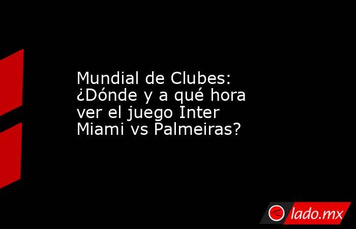 Mundial de Clubes: ¿Dónde y a qué hora ver el juego Inter Miami vs Palmeiras?. Noticias en tiempo real