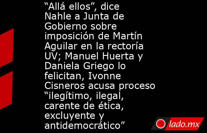 “Allá ellos”, dice Nahle a Junta de Gobierno sobre imposición de Martín Aguilar en la rectoría UV; Manuel Huerta y Daniela Griego lo felicitan, Ivonne Cisneros acusa proceso “ilegítimo, ilegal, carente de ética, excluyente y antidemocrático”. Noticias en tiempo real