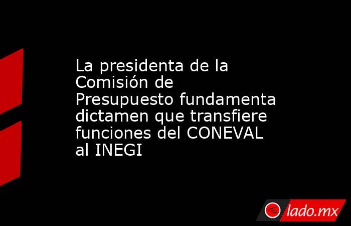 La presidenta de la Comisión de Presupuesto fundamenta dictamen que transfiere funciones del CONEVAL al INEGI. Noticias en tiempo real