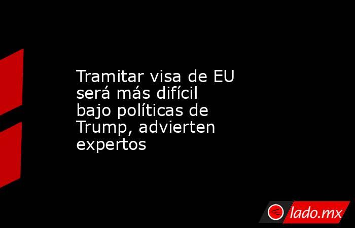 Tramitar visa de EU será más difícil bajo políticas de Trump, advierten expertos. Noticias en tiempo real