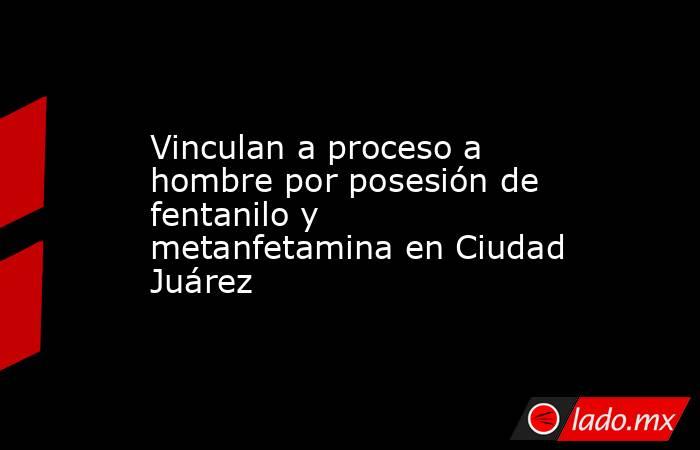 Vinculan a proceso a hombre por posesión de fentanilo y metanfetamina en Ciudad Juárez. Noticias en tiempo real