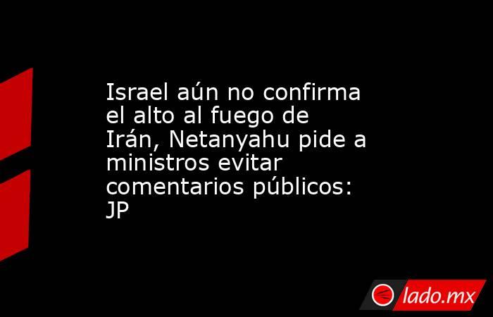 Israel aún no confirma el alto al fuego de Irán, Netanyahu pide a ministros evitar comentarios públicos: JP. Noticias en tiempo real