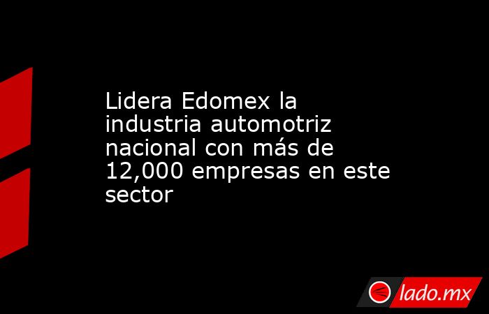 Lidera Edomex la industria automotriz nacional con más de 12,000 empresas en este sector. Noticias en tiempo real
