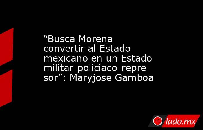 “Busca Morena convertir al Estado mexicano en un Estado militar-policiaco-represor”: Maryjose Gamboa. Noticias en tiempo real