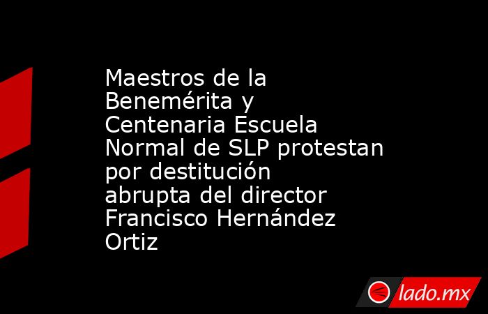 Maestros de la Benemérita y Centenaria Escuela Normal de SLP protestan por destitución abrupta del director Francisco Hernández Ortiz. Noticias en tiempo real