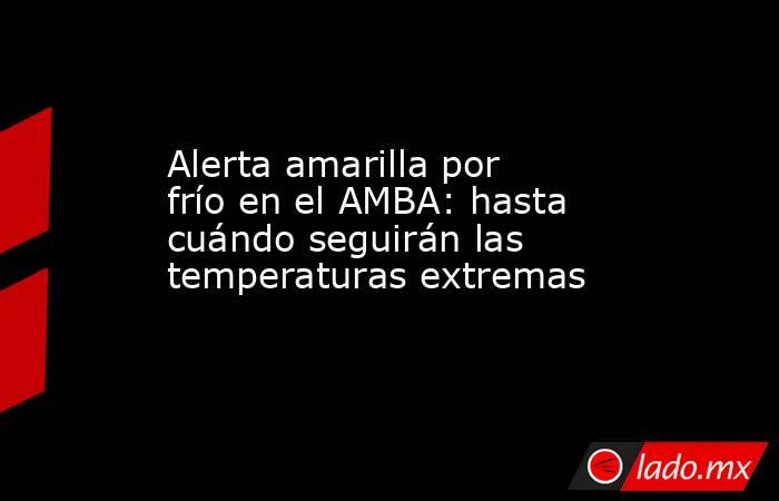 Alerta amarilla por frío en el AMBA: hasta cuándo seguirán las temperaturas extremas . Noticias en tiempo real