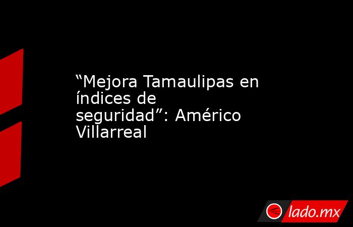 “Mejora Tamaulipas en índices de seguridad”: Américo Villarreal. Noticias en tiempo real