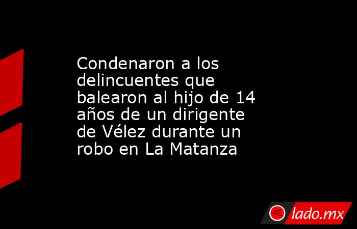 Condenaron a los delincuentes que balearon al hijo de 14 años de un dirigente de Vélez durante un robo en La Matanza. Noticias en tiempo real